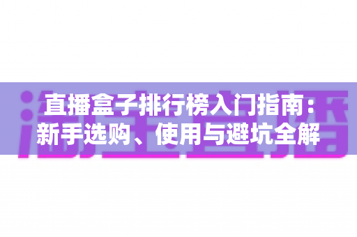 直播盒子排行榜入门指南:新手选购、使用与避坑全解析 直播盒子排行榜入门指南:新手选购、使用与避坑全解析