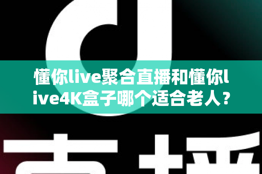 懂你live聚合直播和懂你live4K盒子哪个适合老人？为长辈挑选观影方案的超实用全攻略