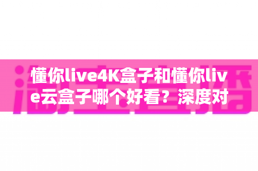 懂你live4K盒子和懂你live云盒子哪个好看？深度对比评测帮你选对不选贵
