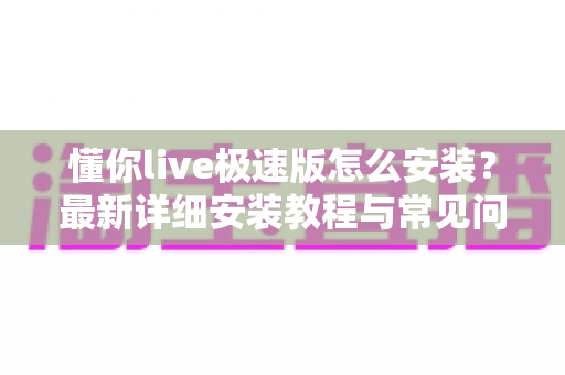 懂你live极速版怎么安装？最新详细安装教程与常见问题全解析