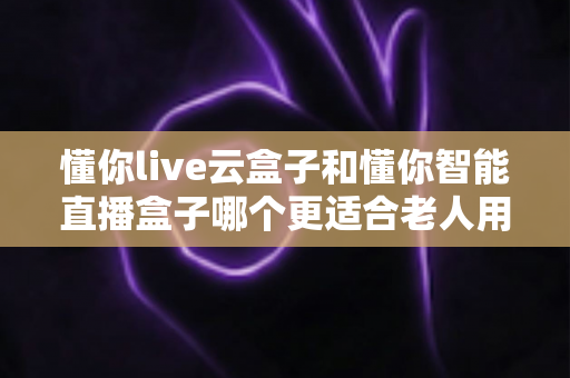 懂你live云盒子和懂你智能直播盒子哪个更适合老人用？超详细对比指南帮爸妈选对不踩坑