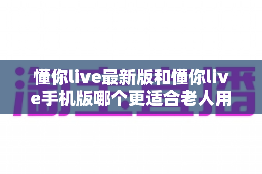 懂你live最新版和懂你live手机版哪个更适合老人用？老人专属选版指南与实用建议