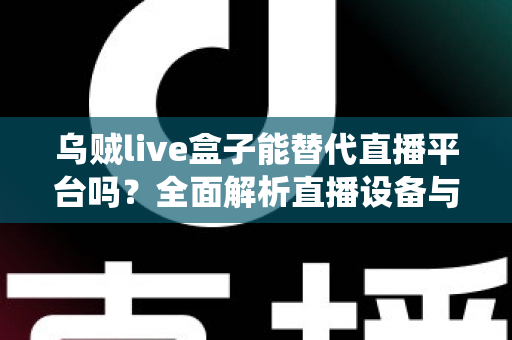 乌贼live盒子能替代直播平台吗？全面解析直播设备与传统平台的真实关系与使用价值
