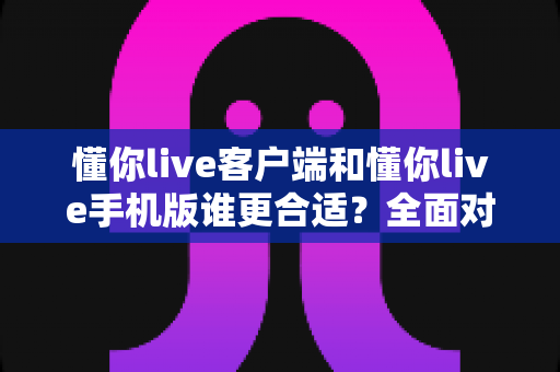 懂你live客户端和懂你live手机版谁更合适？全面对比帮你选出最佳观看方式