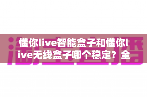懂你live智能盒子和懂你live无线盒子哪个稳定？全面解析两大直播盒子的稳定性差异，助你选出最靠谱的直播搭档