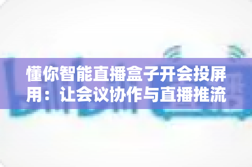 懂你智能直播盒子开会投屏用：让会议协作与直播推流效率翻倍的一体化投屏神器