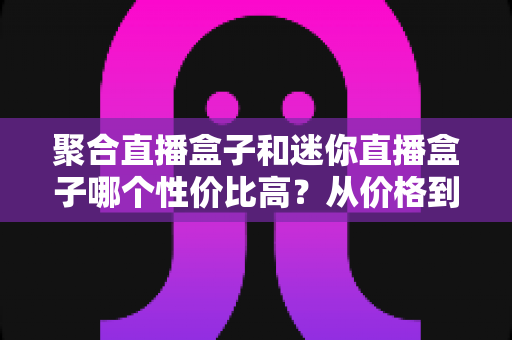 聚合直播盒子和迷你直播盒子哪个性价比高？从价格到性能的全方位选购对比指南