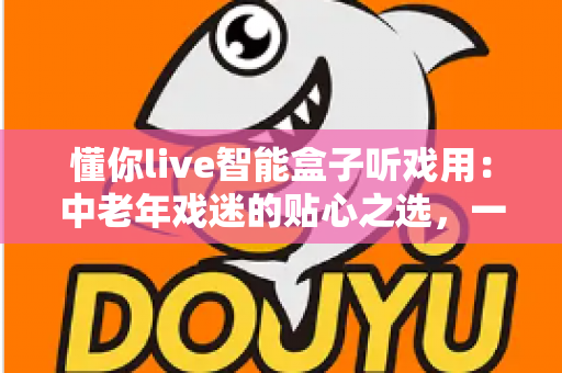 懂你live智能盒子听戏用:中老年戏迷的贴心之选,一台盒子装下整个梨园 懂你live智能盒子听戏用:中老年戏迷的贴心之选,一台盒子装下整个梨园