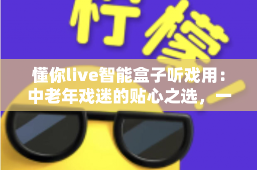 懂你live智能盒子听戏用：中老年戏迷的贴心之选，一台盒子装下整个梨园