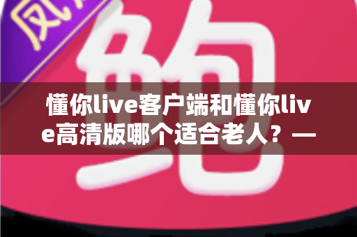 懂你live客户端和懂你live高清版哪个适合老人？——专为银发用户打造的详细选择指南