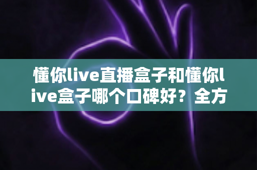 懂你live直播盒子和懂你live盒子哪个口碑好？全方位深度对比助你选对不踩坑