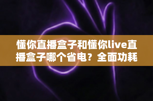 懂你直播盒子和懂你live直播盒子哪个省电？全面功耗对比与实用省电指南