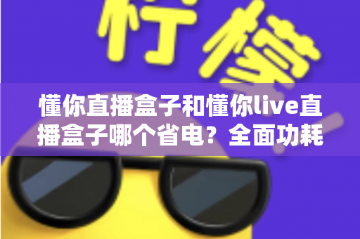 懂你直播盒子和懂你live直播盒子哪个省电？全面功耗对比与实用省电指南