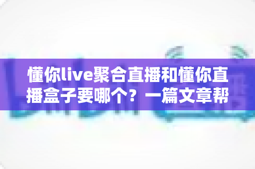 懂你live聚合直播和懂你直播盒子要哪个？一篇文章帮你选对最佳观影方案