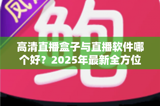 高清直播盒子与直播软件哪个好？2025年最新全方位选购指南与深度对比解析