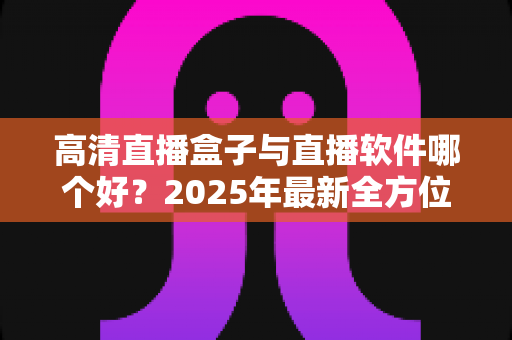 高清直播盒子与直播软件哪个好？2025年最新全方位选购指南与深度对比解析