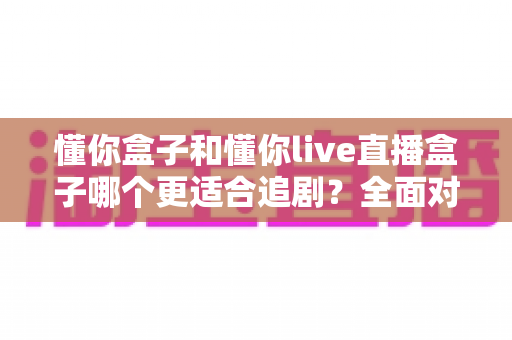 懂你盒子和懂你live直播盒子哪个更适合追剧?全面对比解析帮你选对家用追剧利器 懂你盒子和懂你live直播盒子哪个更适合追剧?全面对比解析帮你选对家用追剧利器