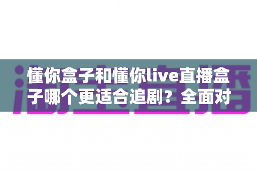 懂你盒子和懂你live直播盒子哪个更适合追剧?全面对比解析帮你选对家用追剧利器 懂你盒子和懂你live直播盒子哪个更适合追剧?全面对比解析帮你选对家用追剧利器