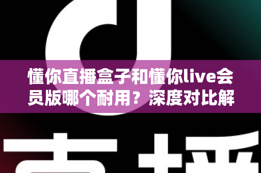 懂你直播盒子和懂你live会员版哪个耐用？深度对比解析，帮你选对不花冤枉钱