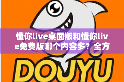 懂你live桌面版和懂你live免费版哪个内容多？全方位对比评测与选择指南