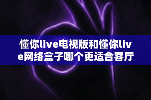 懂你live电视版和懂你live网络盒子哪个更适合客厅？全面解析家庭观影最优选择方案