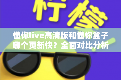 懂你live高清版和懂你盒子哪个更新快？全面对比分析与实用选择指南