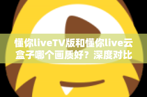 懂你liveTV版和懂你live云盒子哪个画质好？深度对比评测帮你选对不踩坑