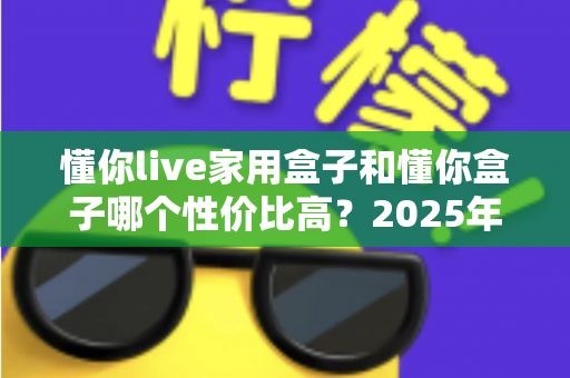懂你live家用盒子和懂你盒子哪个性价比高？2025年最全选购对比指南一文看懂