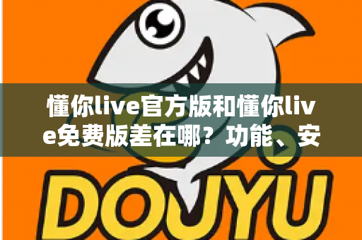 懂你live官方版和懂你live免费版差在哪？功能、安全与使用体验全方位对比指南