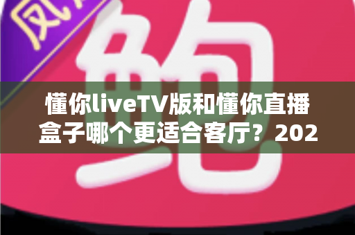懂你liveTV版和懂你直播盒子哪个更适合客厅？2025年家庭观影方案深度对比与选购全指南