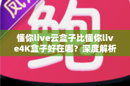 懂你live云盒子比懂你live4K盒子好在哪？深度解析云盒子五大核心优势，帮你选对不踩坑