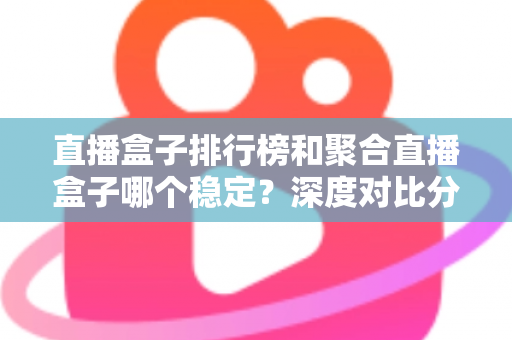 直播盒子排行榜和聚合直播盒子哪个稳定？深度对比分析与实用选购指南