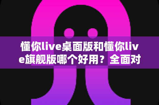 懂你live桌面版和懂你live旗舰版哪个好用?全面对比评测帮你选对直播工具 懂你live桌面版和懂你live旗舰版哪个好用?全面对比评测帮你选对直播工具