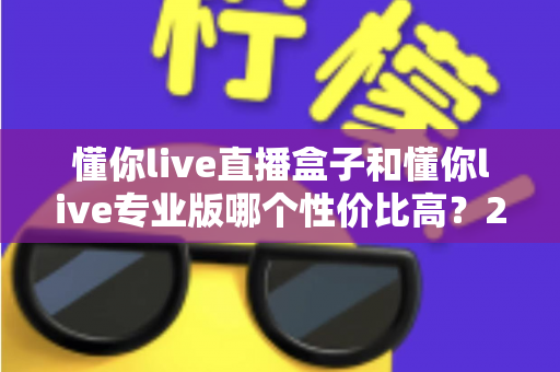懂你live直播盒子和懂你live专业版哪个性价比高？2025年最全选购对比指南，帮你花对每一分钱