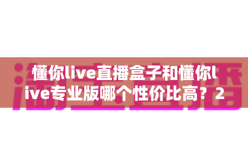 懂你live直播盒子和懂你live专业版哪个性价比高？2025年最全选购对比指南，帮你花对每一分钱