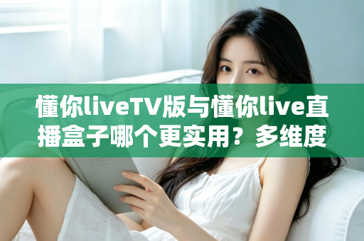 懂你liveTV版与懂你live直播盒子哪个更实用?多维度深度对比助你选对家庭观影方案 懂你liveTV版与懂你live直播盒子哪个更实用?多维度深度对比助你选对家庭观影方案