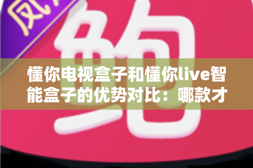 懂你电视盒子和懂你live智能盒子的优势对比：哪款才是家庭娱乐的明智之选？