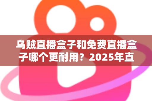 乌贼直播盒子和免费直播盒子哪个更耐用？2025年直播盒子耐用性深度对比与避坑选购指南