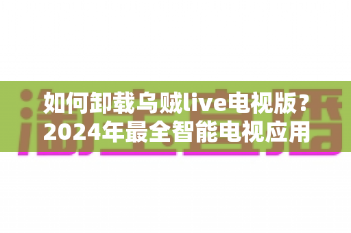 如何卸载乌贼live电视版？2024年最全智能电视应用卸载教程与实用技巧