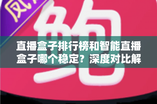 直播盒子排行榜和智能直播盒子哪个稳定？深度对比解析与权威选购指南