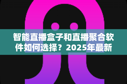智能直播盒子和直播聚合软件如何选择？2025年最新选购指南与避坑攻略