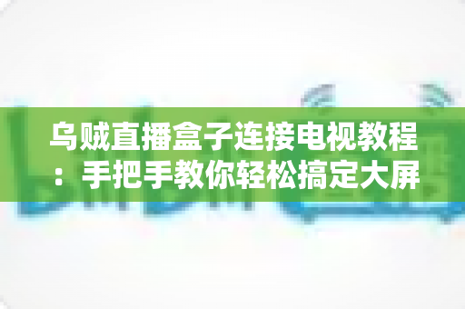 乌贼直播盒子连接电视教程：手把手教你轻松搞定大屏观影体验