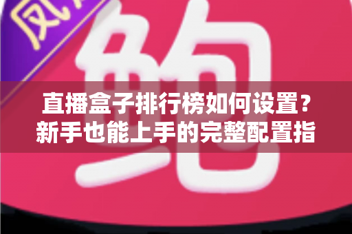 直播盒子排行榜如何设置？新手也能上手的完整配置指南与运营技巧