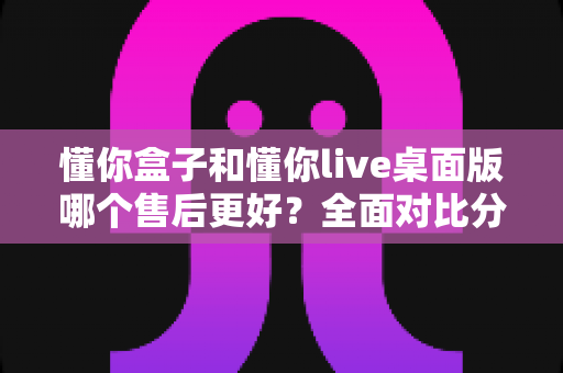 懂你盒子和懂你live桌面版哪个售后更好？全面对比分析助你明智选购