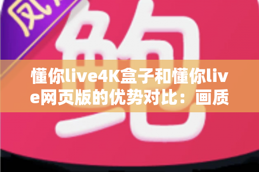 懂你live4K盒子和懂你live网页版的优势对比：画质、体验与性价比全面解析，帮你选出最适合自己的观影方案