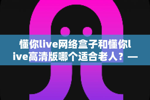 懂你live网络盒子和懂你live高清版哪个适合老人?——子女必看的孝心选购指南 懂你live网络盒子和懂你live高清版哪个适合老人?——子女必看的孝心选购指南