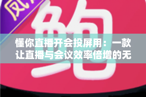 懂你直播开会投屏用：一款让直播与会议效率倍增的无线投屏全能方案深度解析