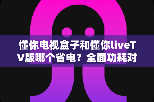 懂你电视盒子和懂你liveTV版哪个省电？全面功耗对比与省电选购指南