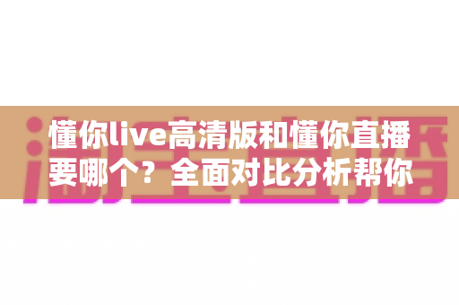 懂你live高清版和懂你直播要哪个？全面对比分析帮你找到最适合的版本