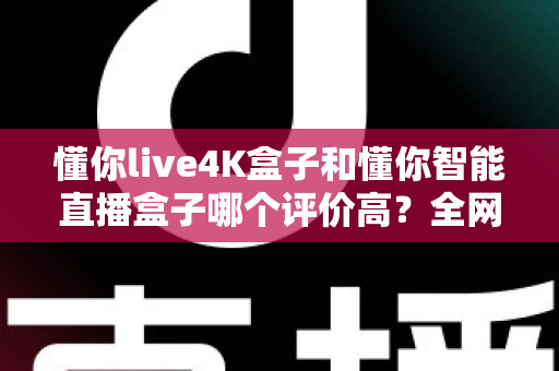 懂你live4K盒子和懂你智能直播盒子哪个评价高？全网口碑深度解析与选购避坑指南